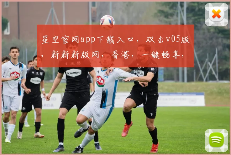 星空官网app下载入口，双击v05版，新新新版网，香港，一键畅享，体验非凡，不容错过