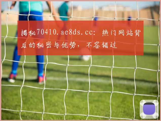 揭秘70410.ae8ds.cc：热门网站背后的秘密与优势，不容错过