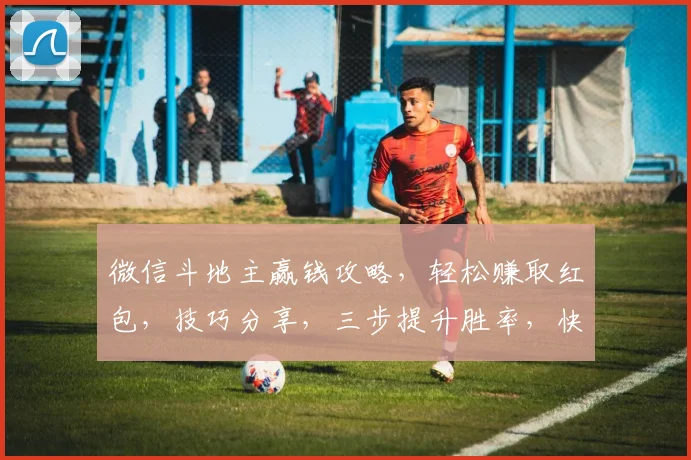 微信斗地主赢钱攻略，轻松赚取红包，技巧分享，三步提升胜率，快来学学吧