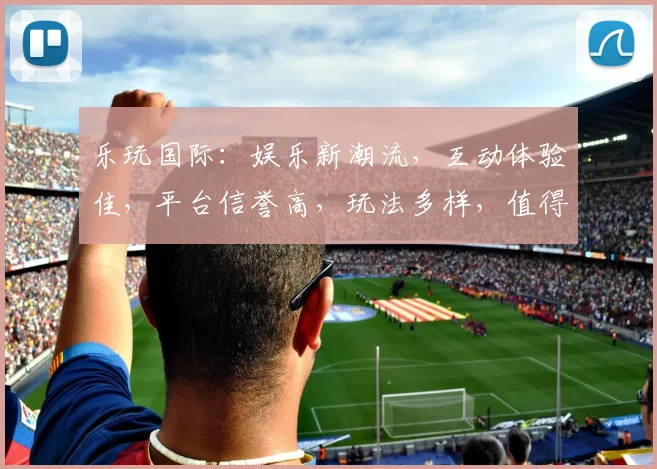 乐玩国际：娱乐新潮流，互动体验佳，平台信誉高，玩法多样，值得体验，推荐必看